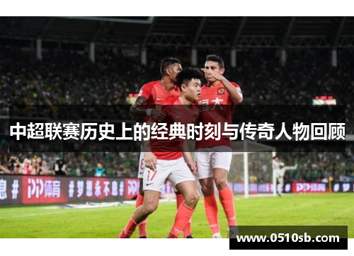 中超联赛历史上的经典时刻与传奇人物回顾